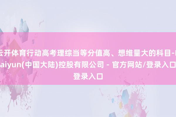 云开体育行动高考理综当等分值高、想维量大的科目-Kaiyun(中国大陆)控股有限公司 - 官方网站/登录入口
