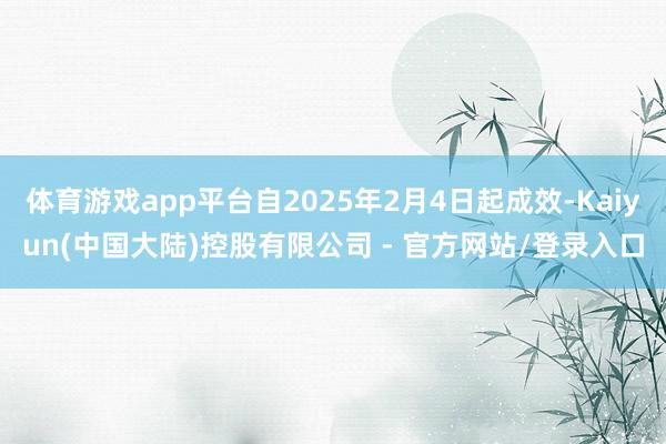 体育游戏app平台自2025年2月4日起成效-Kaiyun(中国大陆)控股有限公司 - 官方网站/登录入口