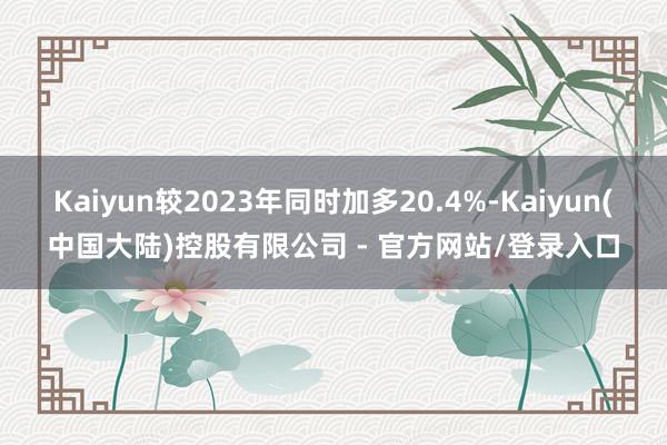 Kaiyun较2023年同时加多20.4%-Kaiyun(中国大陆)控股有限公司 - 官方网站/登录入口