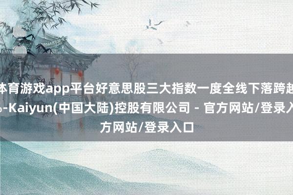 体育游戏app平台好意思股三大指数一度全线下落跨越1%-Kaiyun(中国大陆)控股有限公司 - 官方网站/登录入口