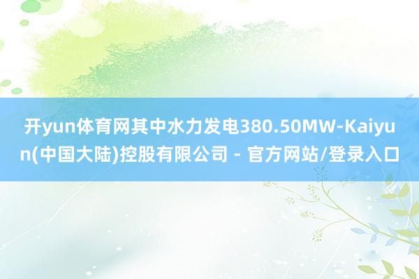 开yun体育网其中水力发电380.50MW-Kaiyun(中国大陆)控股有限公司 - 官方网站/登录入口