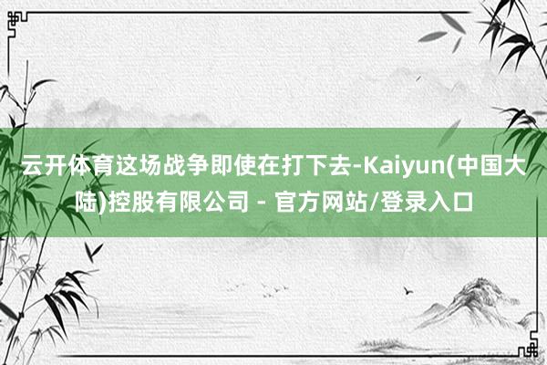 云开体育这场战争即使在打下去-Kaiyun(中国大陆)控股有限公司 - 官方网站/登录入口