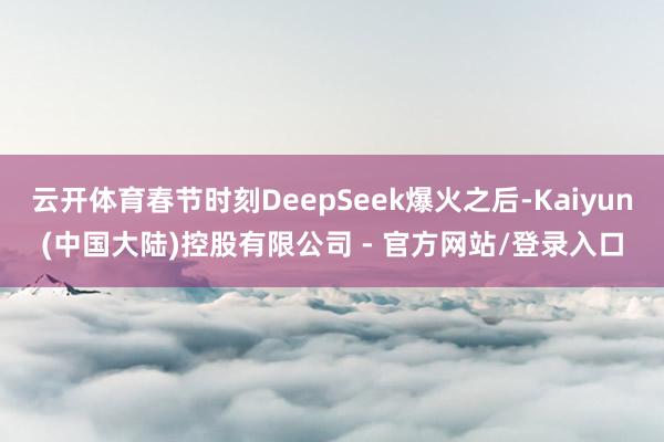 云开体育春节时刻DeepSeek爆火之后-Kaiyun(中国大陆)控股有限公司 - 官方网站/登录入口