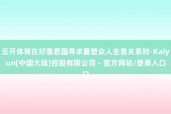 云开体育在好意思国寻求重塑众人生意关系时-Kaiyun(中国大陆)控股有限公司 - 官方网站/登录入口