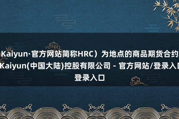 Kaiyun·官方网站简称HRC)为地点的商品期货合约-Kaiyun(中国大陆)控股有限公司 - 官方网站/登录入口