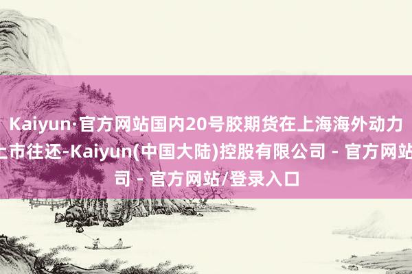 Kaiyun·官方网站国内20号胶期货在上海海外动力往还中心上市往还-Kaiyun(中国大陆)控股有限公司 - 官方网站/登录入口