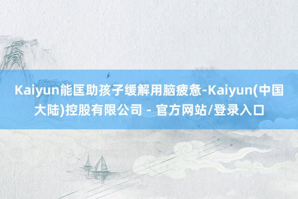 Kaiyun能匡助孩子缓解用脑疲惫-Kaiyun(中国大陆)控股有限公司 - 官方网站/登录入口