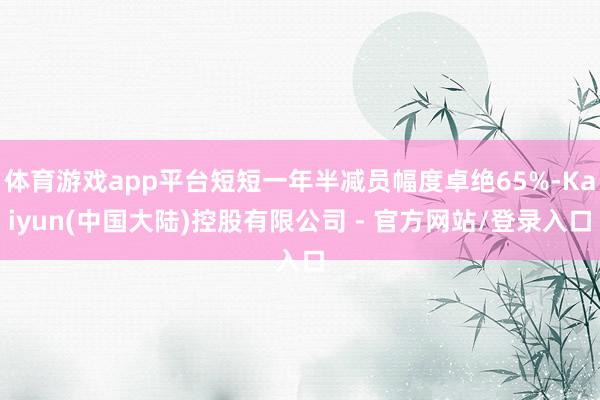 体育游戏app平台短短一年半减员幅度卓绝65%-Kaiyun(中国大陆)控股有限公司 - 官方网站/登录入口