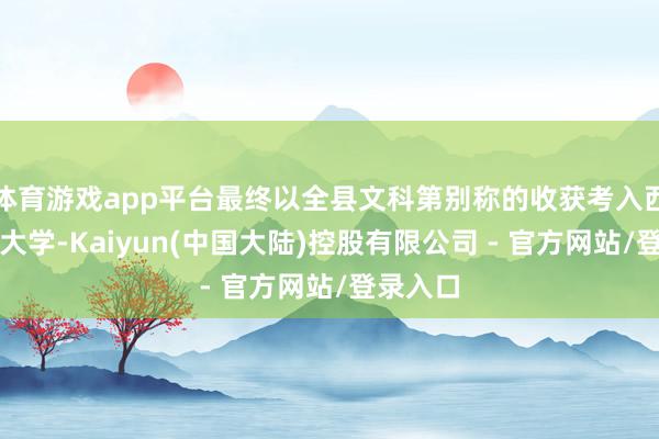 体育游戏app平台最终以全县文科第别称的收获考入西南政法大学-Kaiyun(中国大陆)控股有限公司 - 官方网站/登录入口