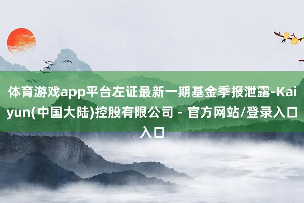 体育游戏app平台左证最新一期基金季报泄露-Kaiyun(中国大陆)控股有限公司 - 官方网站/登录入口