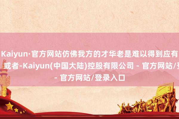 Kaiyun·官方网站仿佛我方的才华老是难以得到应有的招供？或者-Kaiyun(中国大陆)控股有限公司 - 官方网站/登录入口