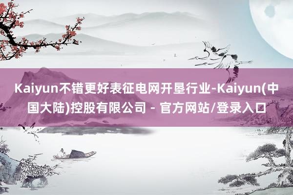 Kaiyun不错更好表征电网开垦行业-Kaiyun(中国大陆)控股有限公司 - 官方网站/登录入口