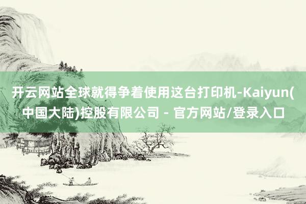 开云网站全球就得争着使用这台打印机-Kaiyun(中国大陆)控股有限公司 - 官方网站/登录入口