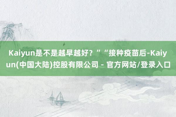 Kaiyun是不是越早越好？”“接种疫苗后-Kaiyun(中国大陆)控股有限公司 - 官方网站/登录入口