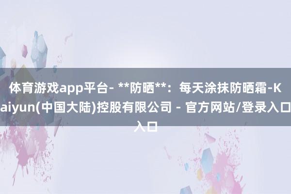 体育游戏app平台- **防晒**：每天涂抹防晒霜-Kaiyun(中国大陆)控股有限公司 - 官方网站/登录入口