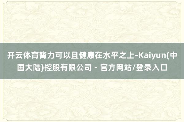 开云体育膂力可以且健康在水平之上-Kaiyun(中国大陆)控股有限公司 - 官方网站/登录入口
