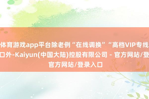 体育游戏app平台除老例“在线调换”“高档VIP专线”等进口外-Kaiyun(中国大陆)控股有限公司 - 官方网站/登录入口