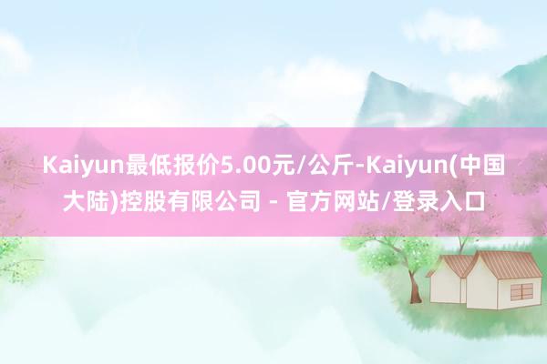 Kaiyun最低报价5.00元/公斤-Kaiyun(中国大陆)控股有限公司 - 官方网站/登录入口