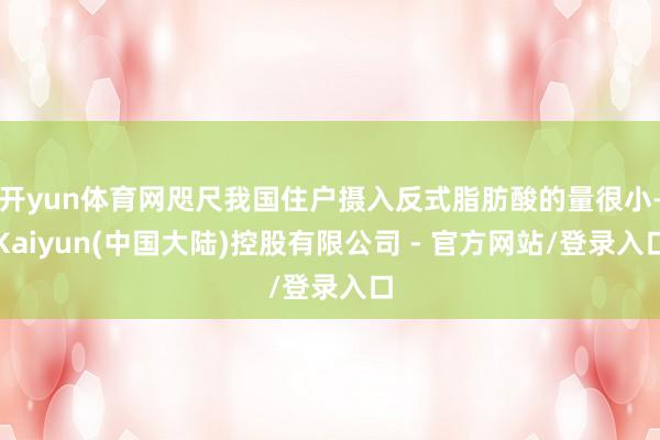 开yun体育网咫尺我国住户摄入反式脂肪酸的量很小-Kaiyun(中国大陆)控股有限公司 - 官方网站/登录入口