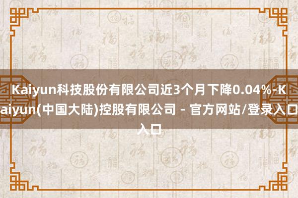 Kaiyun科技股份有限公司近3个月下降0.04%-Kaiyun(中国大陆)控股有限公司 - 官方网站/登录入口