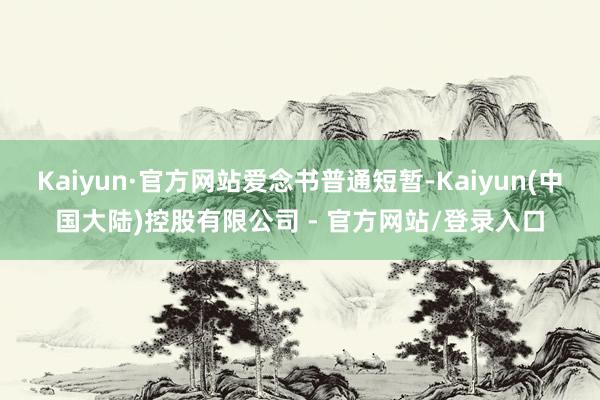 Kaiyun·官方网站爱念书普通短暂-Kaiyun(中国大陆)控股有限公司 - 官方网站/登录入口