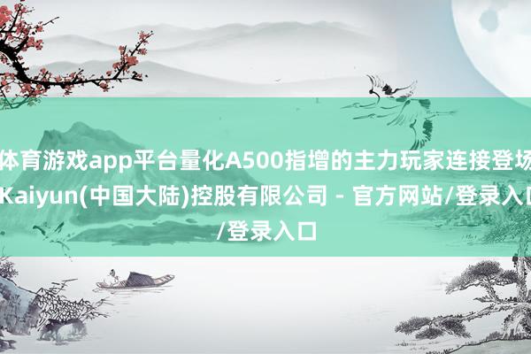 体育游戏app平台量化A500指增的主力玩家连接登场-Kaiyun(中国大陆)控股有限公司 - 官方网站/登录入口