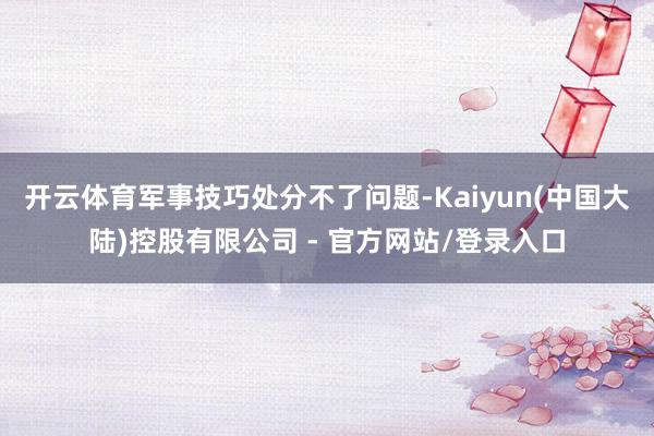 开云体育军事技巧处分不了问题-Kaiyun(中国大陆)控股有限公司 - 官方网站/登录入口