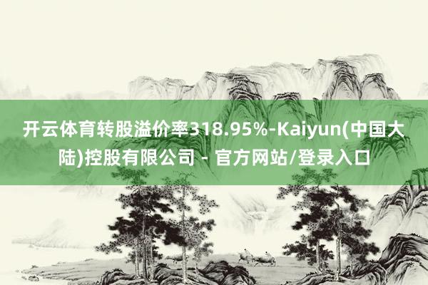 开云体育转股溢价率318.95%-Kaiyun(中国大陆)控股有限公司 - 官方网站/登录入口