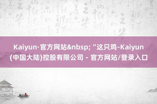 Kaiyun·官方网站&nbsp;“这只鸡-Kaiyun(中国大陆)控股有限公司 - 官方网站/登录入口