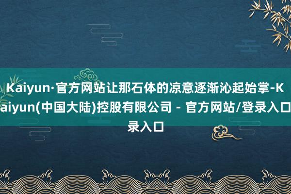 Kaiyun·官方网站让那石体的凉意逐渐沁起始掌-Kaiyun(中国大陆)控股有限公司 - 官方网站/登录入口