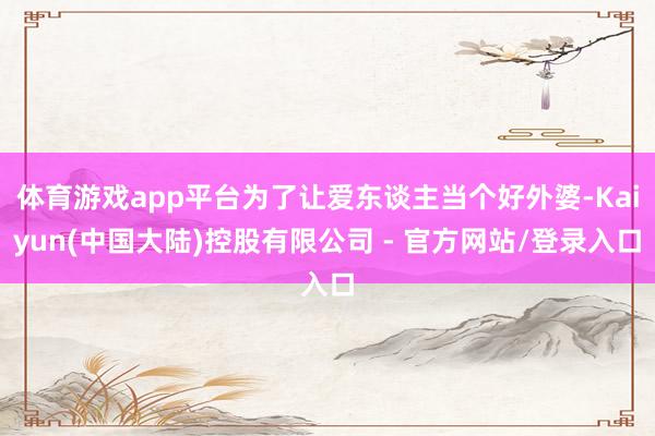 体育游戏app平台为了让爱东谈主当个好外婆-Kaiyun(中国大陆)控股有限公司 - 官方网站/登录入口