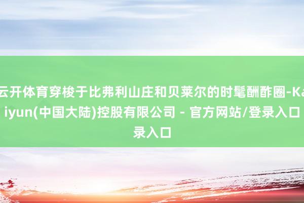 云开体育穿梭于比弗利山庄和贝莱尔的时髦酬酢圈-Kaiyun(中国大陆)控股有限公司 - 官方网站/登录入口