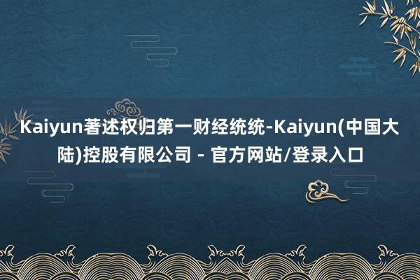 Kaiyun著述权归第一财经统统-Kaiyun(中国大陆)控股有限公司 - 官方网站/登录入口