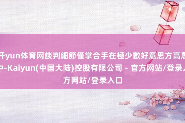 开yun体育网談判細節僅掌合手在極少數好意思方高層手中-Kaiyun(中国大陆)控股有限公司 - 官方网站/登录入口