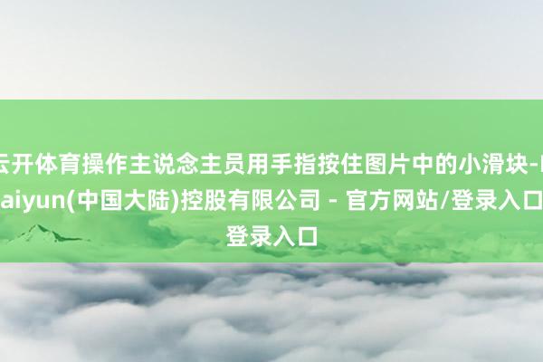 云开体育操作主说念主员用手指按住图片中的小滑块-Kaiyun(中国大陆)控股有限公司 - 官方网站/登录入口