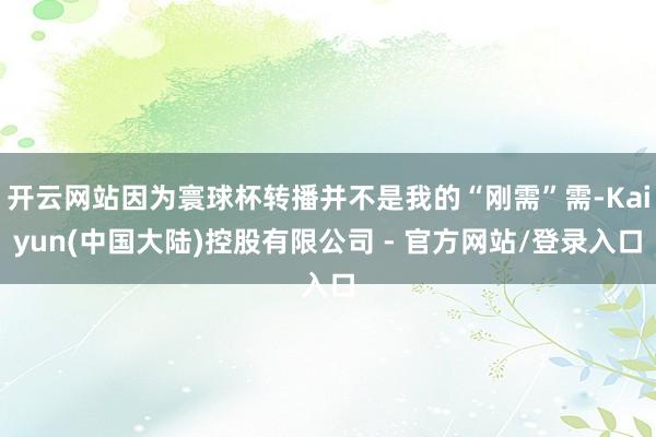 开云网站因为寰球杯转播并不是我的“刚需”需-Kaiyun(中国大陆)控股有限公司 - 官方网站/登录入口