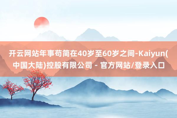 开云网站年事苟简在40岁至60岁之间-Kaiyun(中国大陆)控股有限公司 - 官方网站/登录入口