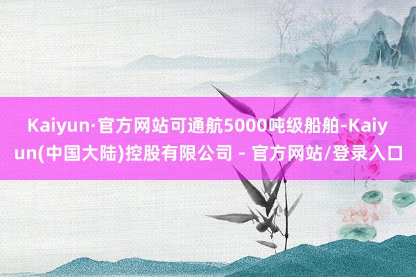 Kaiyun·官方网站可通航5000吨级船舶-Kaiyun(中国大陆)控股有限公司 - 官方网站/登录入口