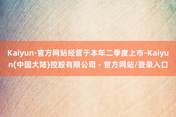 Kaiyun·官方网站经营于本年二季度上市-Kaiyun(中国大陆)控股有限公司 - 官方网站/登录入口