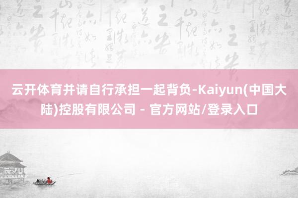 云开体育并请自行承担一起背负-Kaiyun(中国大陆)控股有限公司 - 官方网站/登录入口