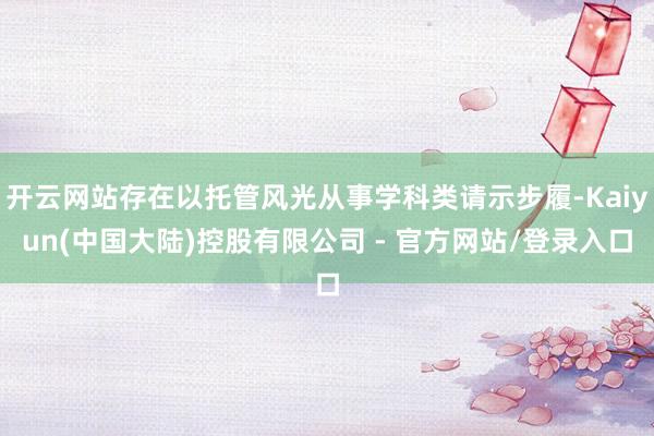 开云网站存在以托管风光从事学科类请示步履-Kaiyun(中国大陆)控股有限公司 - 官方网站/登录入口