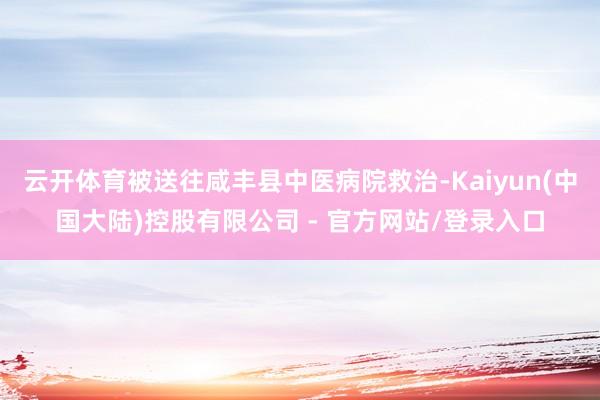 云开体育被送往咸丰县中医病院救治-Kaiyun(中国大陆)控股有限公司 - 官方网站/登录入口