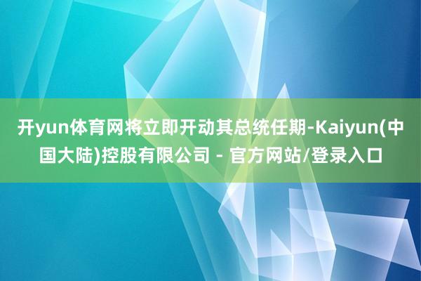 开yun体育网将立即开动其总统任期-Kaiyun(中国大陆)控股有限公司 - 官方网站/登录入口