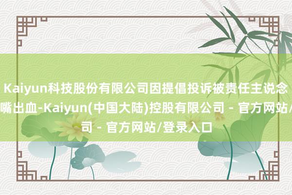 Kaiyun科技股份有限公司因提倡投诉被责任主说念主员打至嘴出血-Kaiyun(中国大陆)控股有限公司 - 官方网站/登录入口