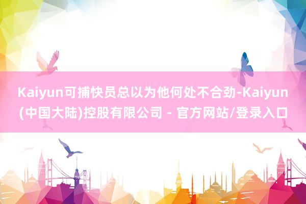 Kaiyun可捕快员总以为他何处不合劲-Kaiyun(中国大陆)控股有限公司 - 官方网站/登录入口