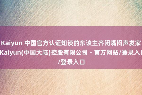 Kaiyun 中国官方认证知谈的东谈主齐闭嘴闷声发家-Kaiyun(中国大陆)控股有限公司 - 官方网站/登录入口