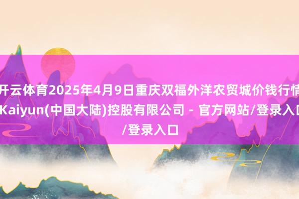 开云体育2025年4月9日重庆双福外洋农贸城价钱行情-Kaiyun(中国大陆)控股有限公司 - 官方网站/登录入口