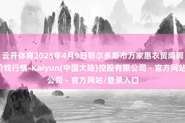 云开体育2025年4月9日鄂尔多斯市万家惠农贸阛阓有限公司价钱行情-Kaiyun(中国大陆)控股有限公司 - 官方网站/登录入口