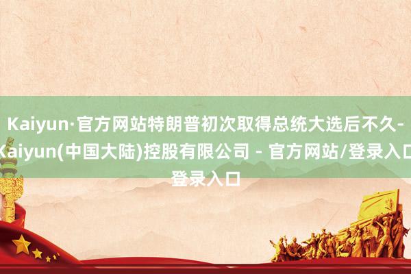 Kaiyun·官方网站特朗普初次取得总统大选后不久-Kaiyun(中国大陆)控股有限公司 - 官方网站/登录入口