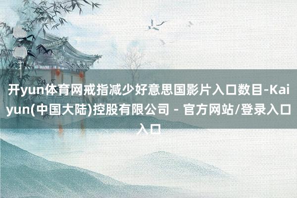 开yun体育网戒指减少好意思国影片入口数目-Kaiyun(中国大陆)控股有限公司 - 官方网站/登录入口